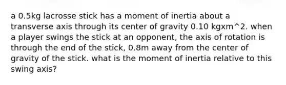 a 0.5kg lacrosse stick has a moment of inertia about a transverse axis through its center of gravity 0.10 kgxm^2. when a player swings the stick at an opponent, the axis of rotation is through the end of the stick, 0.8m away from the center of gravity of the stick. what is the moment of inertia relative to this swing axis?