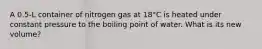 A 0.5-L container of nitrogen gas at 18°C is heated under constant pressure to the boiling point of water. What is its new volume?