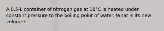 A 0.5-L container of nitrogen gas at 18°C is heated under constant pressure to the boiling point of water. What is its new volume?