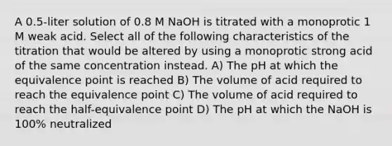 A 0.5-liter solution of 0.8 M NaOH is titrated with a monoprotic 1 M weak acid. Select all of the following characteristics of the titration that would be altered by using a monoprotic strong acid of the same concentration instead. A) The pH at which the equivalence point is reached B) The volume of acid required to reach the equivalence point C) The volume of acid required to reach the half-equivalence point D) The pH at which the NaOH is 100% neutralized