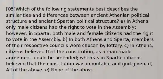 [05]Which of the following statements best describes the similarities and differences between ancient Athenian political structure and ancient Spartan political structure? a) In Athens, only male citizens had the right to vote in the Assembly; however, in Sparta, both male and female citizens had the right to vote in the Assembly. b) In both Athens and Sparta, members of their respective councils were chosen by lottery. c) In Athens, citizens believed that the constitution, as a man-made agreement, could be amended; whereas in Sparta, citizens believed that the constitution was immutable and god-given. d) All of the above. e) None of the above.