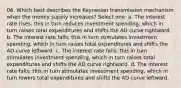 06. Which best describes the Keynesian transmission mechanism when the money supply increases? Select one: a. The interest rate rises; this in turn reduces investment spending, which in turn raises total expenditures and shifts the AD curve rightward. b. The interest rate falls; this in turn stimulates investment spending, which in turn raises total expenditures and shifts the AD curve leftward. c. The interest rate falls; this in turn stimulates investment spending, which in turn raises total expenditures and shifts the AD curve rightward. d. The interest rate falls; this in turn stimulates investment spending, which in turn lowers total expenditures and shifts the AD curve leftward.