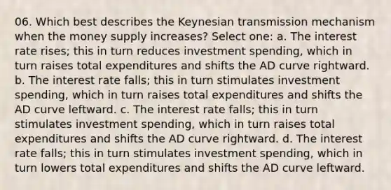 06. Which best describes the Keynesian transmission mechanism when the money supply increases? Select one: a. The interest rate rises; this in turn reduces investment spending, which in turn raises total expenditures and shifts the AD curve rightward. b. The interest rate falls; this in turn stimulates investment spending, which in turn raises total expenditures and shifts the AD curve leftward. c. The interest rate falls; this in turn stimulates investment spending, which in turn raises total expenditures and shifts the AD curve rightward. d. The interest rate falls; this in turn stimulates investment spending, which in turn lowers total expenditures and shifts the AD curve leftward.