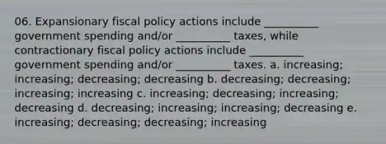 06. Expansionary fiscal policy actions include __________ government spending and/or __________ taxes, while contractionary fiscal policy actions include __________ government spending and/or __________ taxes. a. increasing; increasing; decreasing; decreasing b. decreasing; decreasing; increasing; increasing c. increasing; decreasing; increasing; decreasing d. decreasing; increasing; increasing; decreasing e. increasing; decreasing; decreasing; increasing