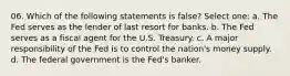 06. Which of the following statements is false? Select one: a. The Fed serves as the lender of last resort for banks. b. The Fed serves as a fiscal agent for the U.S. Treasury. c. A major responsibility of the Fed is to control the nation's money supply. d. The federal government is the Fed's banker.