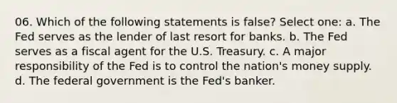 06. Which of the following statements is false? Select one: a. The Fed serves as the lender of last resort for banks. b. The Fed serves as a fiscal agent for the U.S. Treasury. c. A major responsibility of the Fed is to control the nation's money supply. d. The federal government is the Fed's banker.