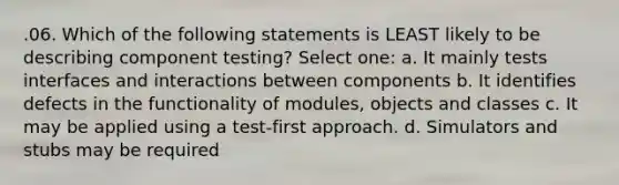 .06. Which of the following statements is LEAST likely to be describing component testing? Select one: a. It mainly tests interfaces and interactions between components b. It identifies defects in the functionality of modules, objects and classes c. It may be applied using a test-first approach. d. Simulators and stubs may be required