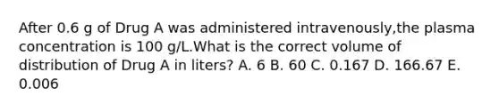 After 0.6 g of Drug A was administered intravenously,the plasma concentration is 100 g/L.What is the correct volume of distribution of Drug A in liters? A. 6 B. 60 C. 0.167 D. 166.67 E. 0.006