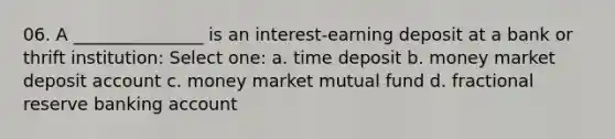 06. A _______________ is an interest-earning deposit at a bank or thrift institution: Select one: a. time deposit b. money market deposit account c. money market mutual fund d. fractional reserve banking account