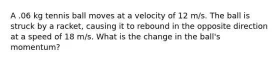 A .06 kg tennis ball moves at a velocity of 12 m/s. The ball is struck by a racket, causing it to rebound in the opposite direction at a speed of 18 m/s. What is the change in the ball's momentum?