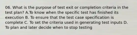 06. What is the purpose of test exit or completion criteria in the test plan? A.To know when the specific test has finished its execution B. To ensure that the test case specification is complete C. To set the criteria used in generating test inputs D. To plan and later decide when to stop testing