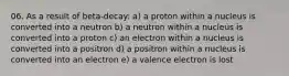 06. As a result of beta-decay: a) a proton within a nucleus is converted into a neutron b) a neutron within a nucleus is converted into a proton c) an electron within a nucleus is converted into a positron d) a positron within a nucleus is converted into an electron e) a valence electron is lost