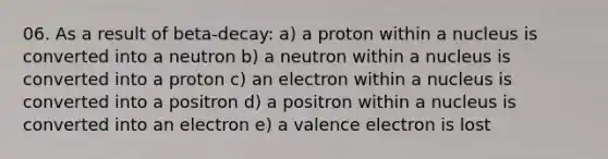 06. As a result of beta-decay: a) a proton within a nucleus is converted into a neutron b) a neutron within a nucleus is converted into a proton c) an electron within a nucleus is converted into a positron d) a positron within a nucleus is converted into an electron e) a valence electron is lost