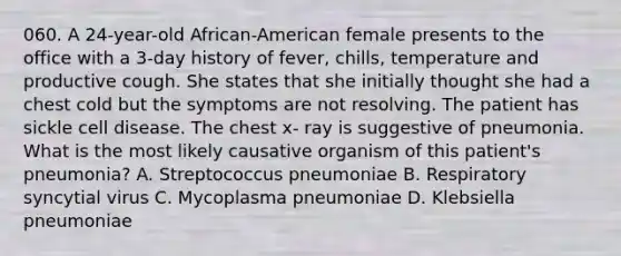 060. A 24-year-old African-American female presents to the office with a 3-day history of fever, chills, temperature and productive cough. She states that she initially thought she had a chest cold but the symptoms are not resolving. The patient has sickle cell disease. The chest x- ray is suggestive of pneumonia. What is the most likely causative organism of this patient's pneumonia? A. Streptococcus pneumoniae B. Respiratory syncytial virus C. Mycoplasma pneumoniae D. Klebsiella pneumoniae