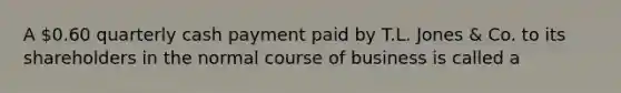 A 0.60 quarterly cash payment paid by T.L. Jones & Co. to its shareholders in the normal course of business is called a