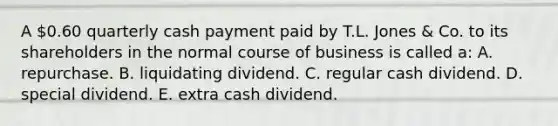 A 0.60 quarterly cash payment paid by T.L. Jones & Co. to its shareholders in the normal course of business is called a: A. repurchase. B. liquidating dividend. C. regular cash dividend. D. special dividend. E. extra cash dividend.