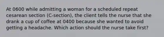 At 0600 while admitting a woman for a scheduled repeat cesarean section (C-section), the client tells the nurse that she drank a cup of coffee at 0400 because she wanted to avoid getting a headache. Which action should the nurse take first?