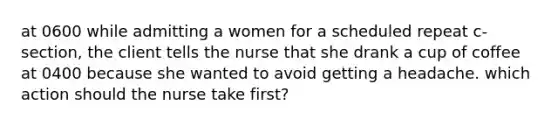 at 0600 while admitting a women for a scheduled repeat c-section, the client tells the nurse that she drank a cup of coffee at 0400 because she wanted to avoid getting a headache. which action should the nurse take first?