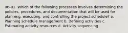 06-01. Which of the following processes involves determining the policies, procedures, and documentation that will be used for planning, executing, and controlling the project schedule? a. Planning schedule management b. Defining activities c. Estimating activity resources d. Activity sequencing