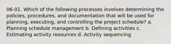 06-01. Which of the following processes involves determining the policies, procedures, and documentation that will be used for planning, executing, and controlling the project schedule? a. Planning schedule management b. Defining activities c. Estimating activity resources d. Activity sequencing