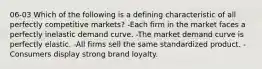 06-03 Which of the following is a defining characteristic of all perfectly competitive markets? -Each firm in the market faces a perfectly inelastic demand curve. -The market demand curve is perfectly elastic. -All firms sell the same standardized product. -Consumers display strong brand loyalty.