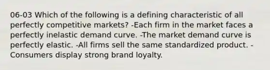 06-03 Which of the following is a defining characteristic of all perfectly competitive markets? -Each firm in the market faces a perfectly inelastic demand curve. -The market demand curve is perfectly elastic. -All firms sell the same standardized product. -Consumers display strong brand loyalty.