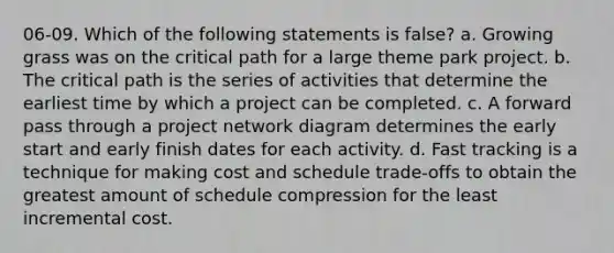 06-09. Which of the following statements is false? a. Growing grass was on the critical path for a large theme park project. b. The critical path is the series of activities that determine the earliest time by which a project can be completed. c. A forward pass through a project network diagram determines the early start and early finish dates for each activity. d. Fast tracking is a technique for making cost and schedule trade-offs to obtain the greatest amount of schedule compression for the least incremental cost.