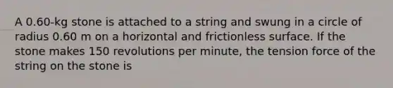 A 0.60-kg stone is attached to a string and swung in a circle of radius 0.60 m on a horizontal and frictionless surface. If the stone makes 150 revolutions per minute, the tension force of the string on the stone is