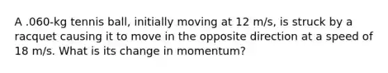 A .060-kg tennis ball, initially moving at 12 m/s, is struck by a racquet causing it to move in the opposite direction at a speed of 18 m/s. What is its change in momentum?