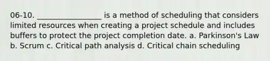 06-10. _________________ is a method of scheduling that considers limited resources when creating a project schedule and includes buffers to protect the project completion date. a. Parkinson's Law b. Scrum c. Critical path analysis d. Critical chain scheduling