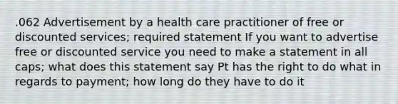 .062 Advertisement by a health care practitioner of free or discounted services; required statement If you want to advertise free or discounted service you need to make a statement in all caps; what does this statement say Pt has the right to do what in regards to payment; how long do they have to do it