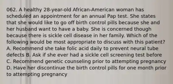 062. A healthy 28-year-old African-American woman has scheduled an appointment for an annual Pap test. She states that she would like to go off birth control pills because she and her husband want to have a baby. She is concerned though because there is sickle cell disease in her family. Which of the following would be most appropriate to discuss with this patient? A. Recommend she take folic acid daily to prevent neural tube defects B. Ask if she ever had a sickle cell screening test before C. Recommend genetic counseling prior to attempting pregnancy D. Have her discontinue the birth control pills for one month prior to attempting pregnancy