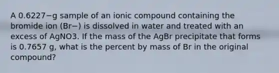 A 0.6227−g sample of an ionic compound containing the bromide ion (Br−) is dissolved in water and treated with an excess of AgNO3. If the mass of the AgBr precipitate that forms is 0.7657 g, what is the percent by mass of Br in the original compound?