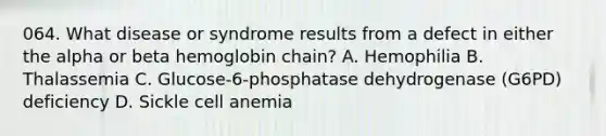 064. What disease or syndrome results from a defect in either the alpha or beta hemoglobin chain? A. Hemophilia B. Thalassemia C. Glucose-6-phosphatase dehydrogenase (G6PD) deficiency D. Sickle cell anemia