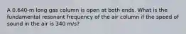 A 0.640-m long gas column is open at both ends. What is the fundamental resonant frequency of the air column if the speed of sound in the air is 340 m/s?