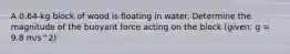 A 0.64-kg block of wood is floating in water. Determine the magnitude of the buoyant force acting on the block (given: g = 9.8 m/s^2)