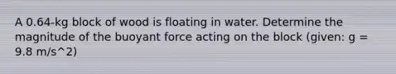 A 0.64-kg block of wood is floating in water. Determine the magnitude of the buoyant force acting on the block (given: g = 9.8 m/s^2)