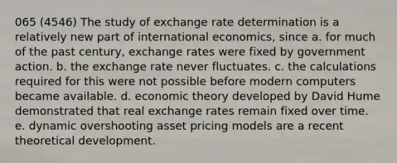 065 (4546) The study of exchange rate determination is a relatively new part of international economics, since a. for much of the past century, exchange rates were fixed by government action. b. the exchange rate never fluctuates. c. the calculations required for this were not possible before modern computers became available. d. economic theory developed by David Hume demonstrated that real exchange rates remain fixed over time. e. dynamic overshooting asset pricing models are a recent theoretical development.