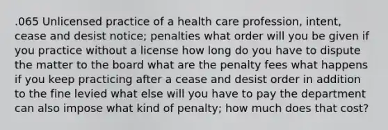 .065 Unlicensed practice of a health care profession, intent, cease and desist notice; penalties what order will you be given if you practice without a license how long do you have to dispute the matter to the board what are the penalty fees what happens if you keep practicing after a cease and desist order in addition to the fine levied what else will you have to pay the department can also impose what kind of penalty; how much does that cost?