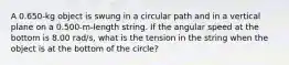 A 0.650-kg object is swung in a circular path and in a vertical plane on a 0.500-m-length string. If the angular speed at the bottom is 8.00 rad/s, what is the tension in the string when the object is at the bottom of the circle?