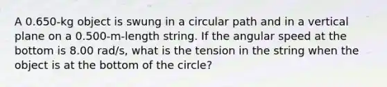 A 0.650-kg object is swung in a circular path and in a vertical plane on a 0.500-m-length string. If the angular speed at the bottom is 8.00 rad/s, what is the tension in the string when the object is at the bottom of the circle?