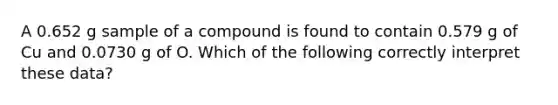 A 0.652 g sample of a compound is found to contain 0.579 g of Cu and 0.0730 g of O. Which of the following correctly interpret these data?