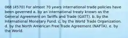 068 (4570) For almost 70 years international trade policies have been governed a. by an international treaty known as the General Agreement on Tariffs and Trade (GATT). b. by the International Monetary Fund. c. by the World Trade Organization. d. by the North American Free Trade Agreement (NAFTA). e. by the World.