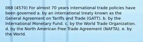 068 (4570) For almost 70 years international trade policies have been governed a. by an international treaty known as the General Agreement on Tariffs and Trade (GATT). b. by the International Monetary Fund. c. by the World Trade Organization. d. by the North American Free Trade Agreement (NAFTA). e. by the World.