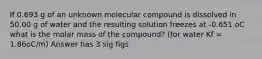 If 0.693 g of an unknown molecular compound is dissolved in 50.00 g of water and the resulting solution freezes at -0.651 oC what is the molar mass of the compound? (for water Kf = 1.86oC/m) Answer has 3 sig figs