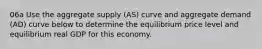 06a Use the aggregate supply (AS) curve and aggregate demand (AD) curve below to determine the equilibrium price level and equilibrium real GDP for this economy.