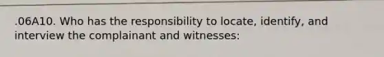 .06A10. Who has the responsibility to locate, identify, and interview the complainant and witnesses: