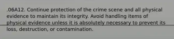 .06A12. Continue protection of the crime scene and all physical evidence to maintain its integrity. Avoid handling items of physical evidence unless it is absolutely necessary to prevent its loss, destruction, or contamination.