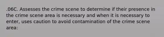 .06C. Assesses the crime scene to determine if their presence in the crime scene area is necessary and when it is necessary to enter, uses caution to avoid contamination of the crime scene area: