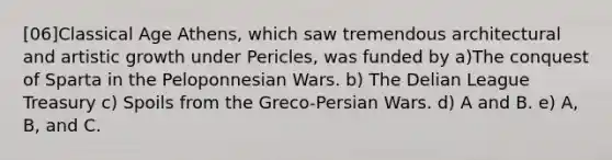 [06]Classical Age Athens, which saw tremendous architectural and artistic growth under Pericles, was funded by a)The conquest of Sparta in the Peloponnesian Wars. b) The Delian League Treasury c) Spoils from the Greco-Persian Wars. d) A and B. e) A, B, and C.